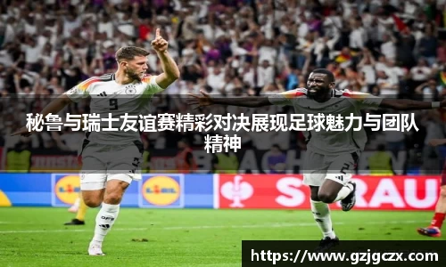 秘鲁与瑞士友谊赛精彩对决展现足球魅力与团队精神