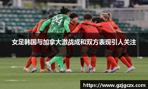 女足韩国与加拿大激战成和双方表现引人关注